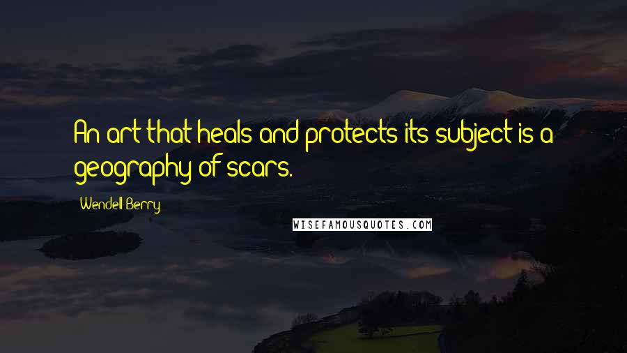Wendell Berry Quotes: An art that heals and protects its subject is a geography of scars.