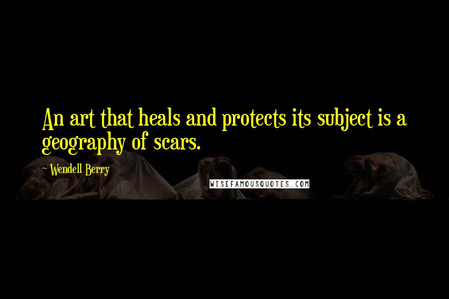 Wendell Berry Quotes: An art that heals and protects its subject is a geography of scars.