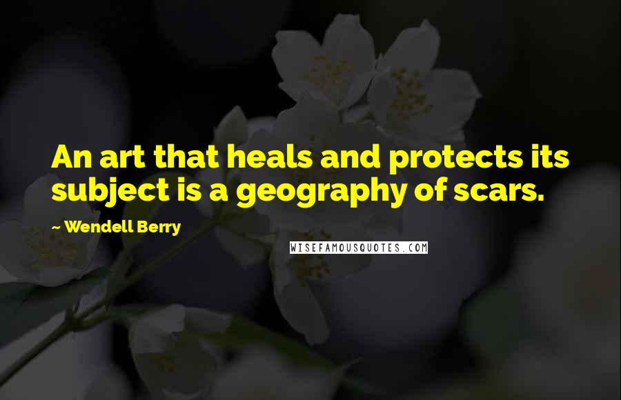 Wendell Berry Quotes: An art that heals and protects its subject is a geography of scars.