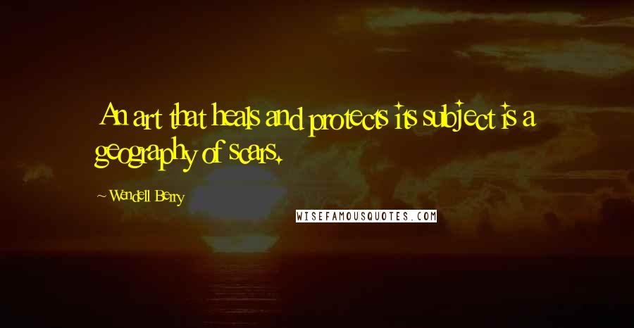 Wendell Berry Quotes: An art that heals and protects its subject is a geography of scars.