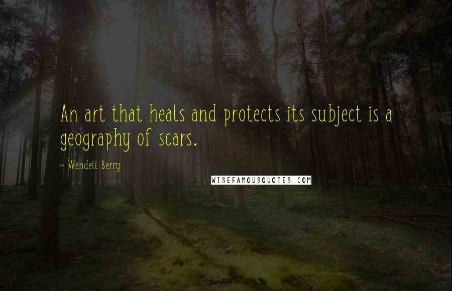 Wendell Berry Quotes: An art that heals and protects its subject is a geography of scars.