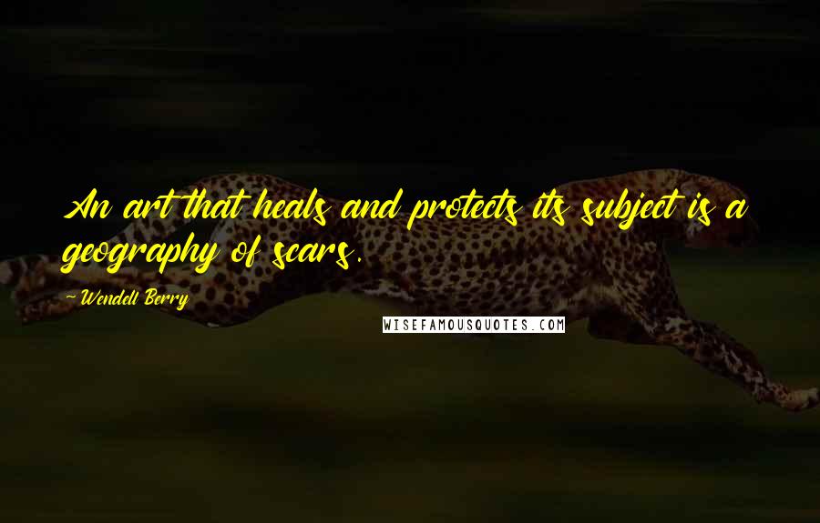 Wendell Berry Quotes: An art that heals and protects its subject is a geography of scars.