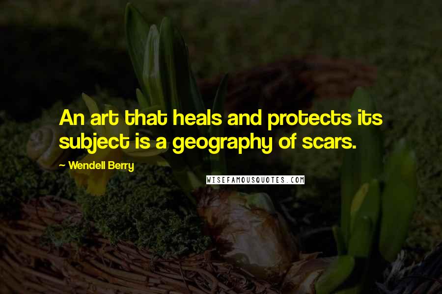 Wendell Berry Quotes: An art that heals and protects its subject is a geography of scars.