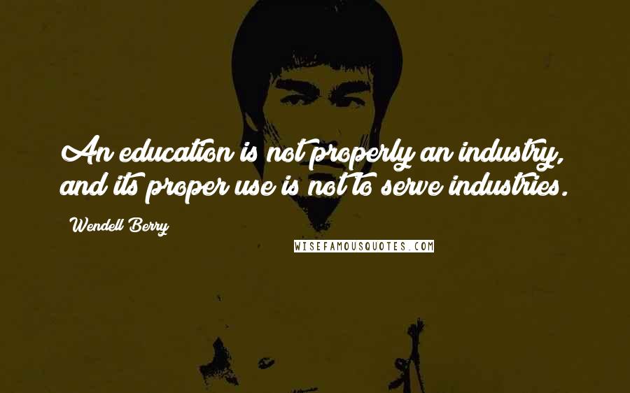 Wendell Berry Quotes: An education is not properly an industry, and its proper use is not to serve industries.