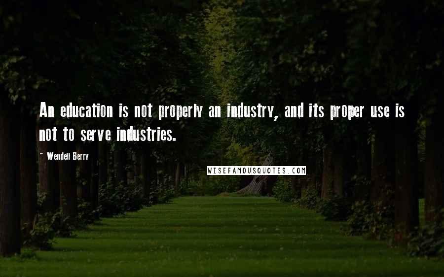 Wendell Berry Quotes: An education is not properly an industry, and its proper use is not to serve industries.