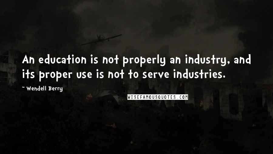 Wendell Berry Quotes: An education is not properly an industry, and its proper use is not to serve industries.