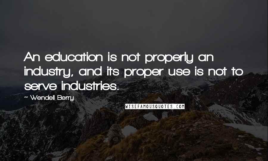 Wendell Berry Quotes: An education is not properly an industry, and its proper use is not to serve industries.