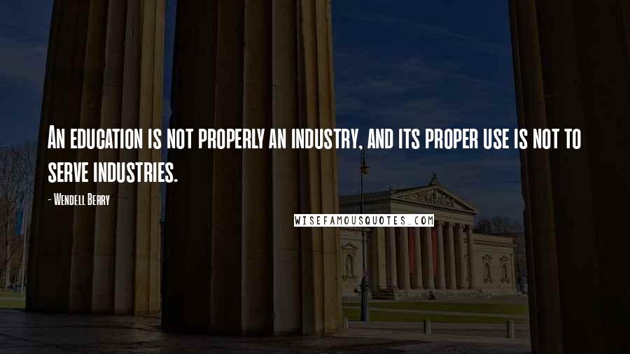 Wendell Berry Quotes: An education is not properly an industry, and its proper use is not to serve industries.