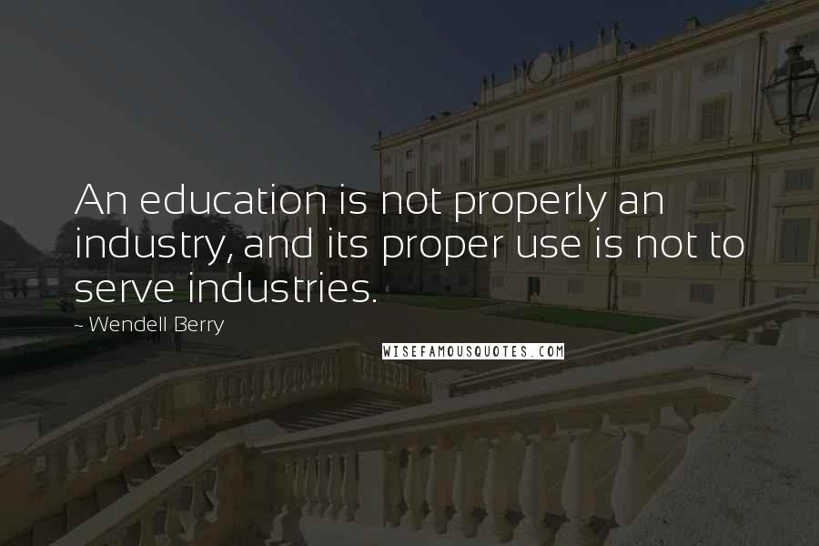 Wendell Berry Quotes: An education is not properly an industry, and its proper use is not to serve industries.