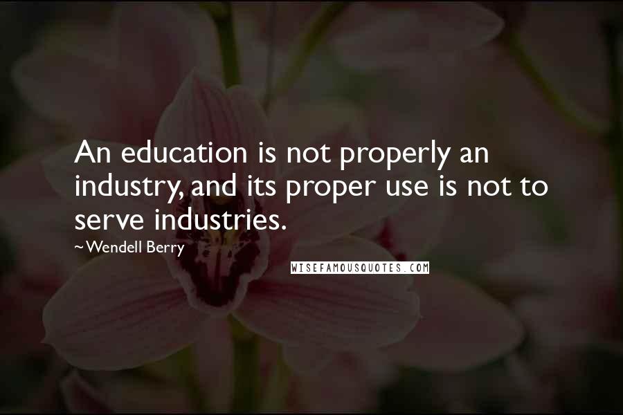 Wendell Berry Quotes: An education is not properly an industry, and its proper use is not to serve industries.