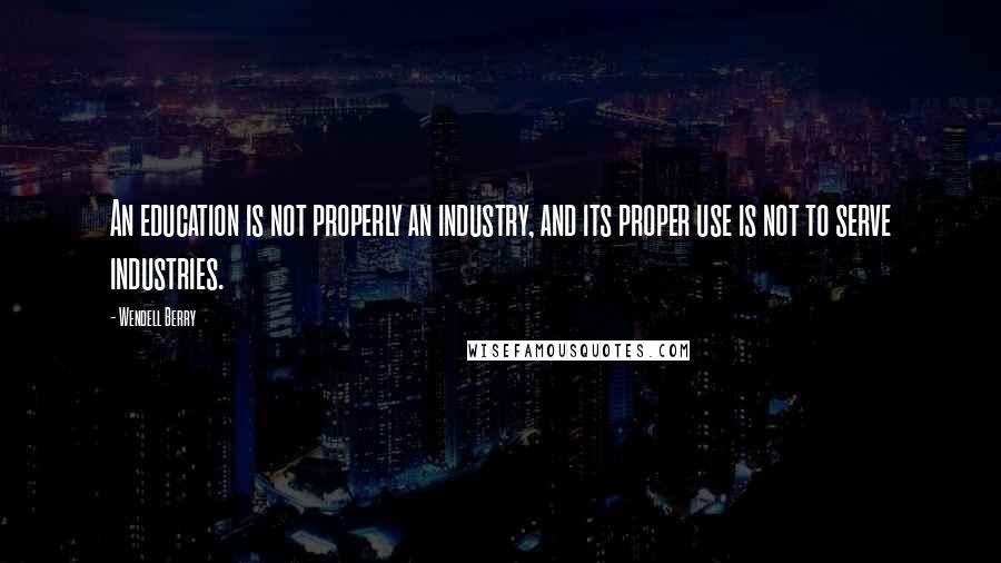Wendell Berry Quotes: An education is not properly an industry, and its proper use is not to serve industries.