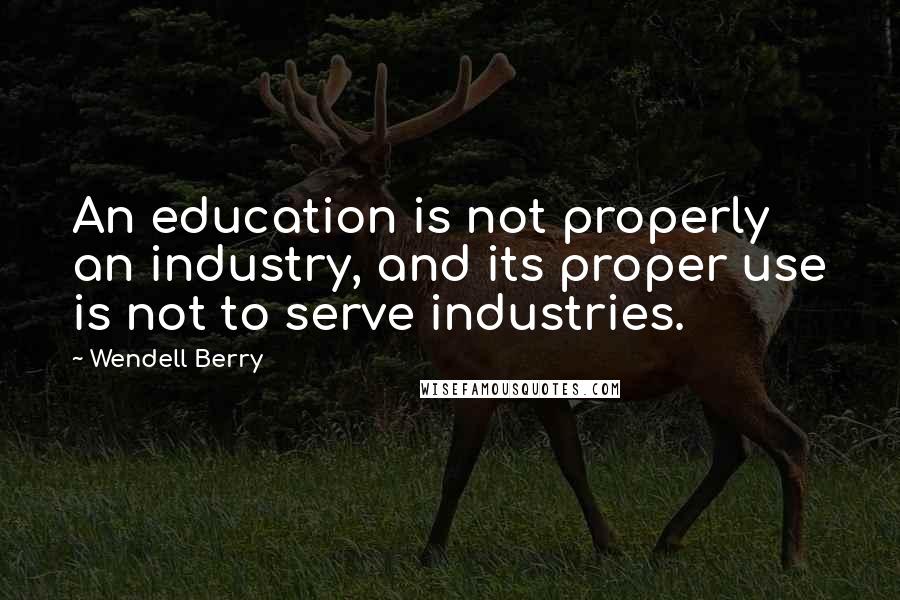 Wendell Berry Quotes: An education is not properly an industry, and its proper use is not to serve industries.