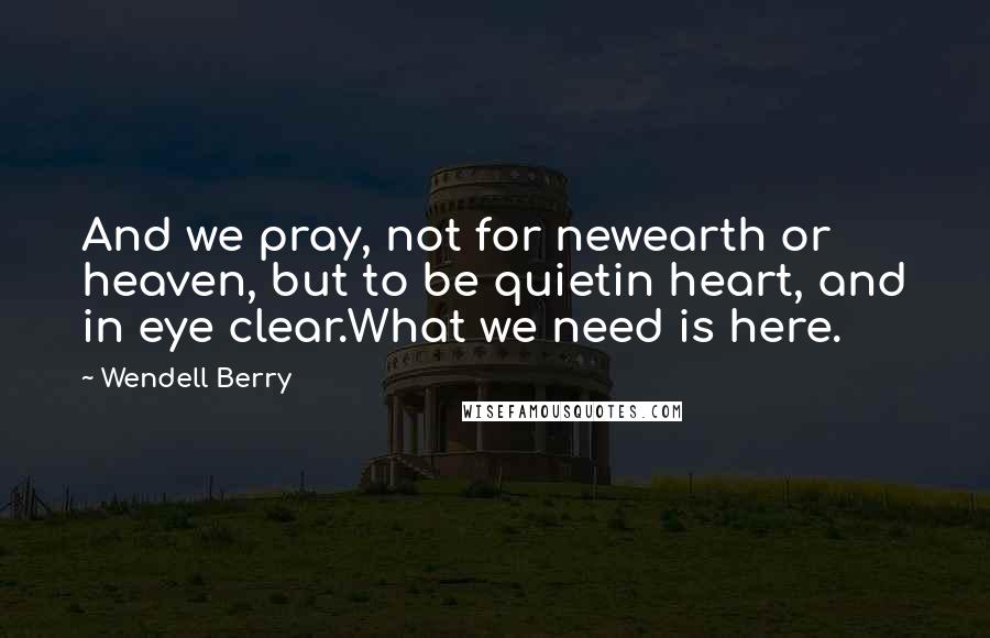 Wendell Berry Quotes: And we pray, not for newearth or heaven, but to be quietin heart, and in eye clear.What we need is here.