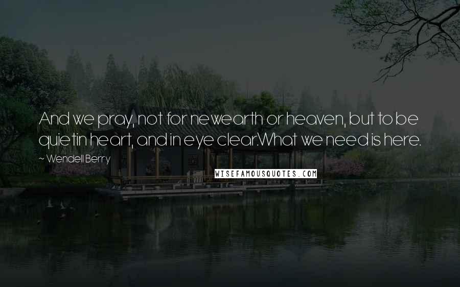 Wendell Berry Quotes: And we pray, not for newearth or heaven, but to be quietin heart, and in eye clear.What we need is here.