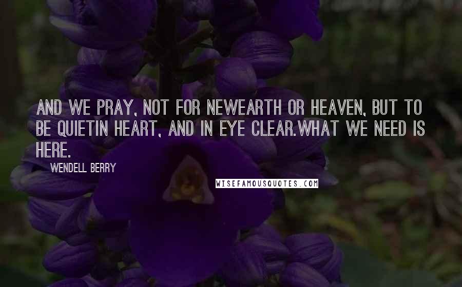 Wendell Berry Quotes: And we pray, not for newearth or heaven, but to be quietin heart, and in eye clear.What we need is here.