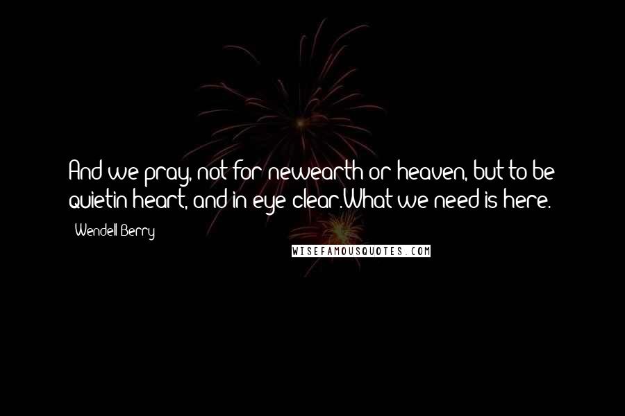 Wendell Berry Quotes: And we pray, not for newearth or heaven, but to be quietin heart, and in eye clear.What we need is here.