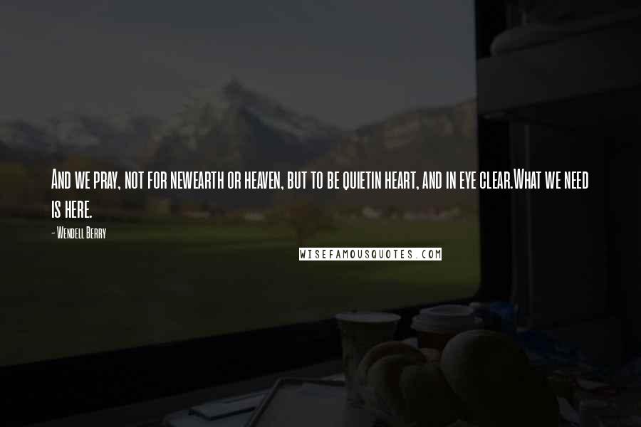 Wendell Berry Quotes: And we pray, not for newearth or heaven, but to be quietin heart, and in eye clear.What we need is here.