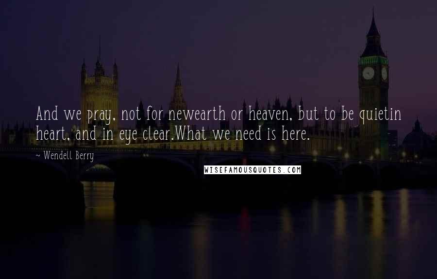 Wendell Berry Quotes: And we pray, not for newearth or heaven, but to be quietin heart, and in eye clear.What we need is here.