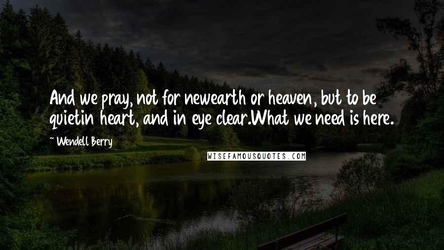 Wendell Berry Quotes: And we pray, not for newearth or heaven, but to be quietin heart, and in eye clear.What we need is here.