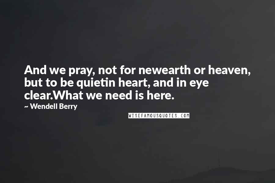 Wendell Berry Quotes: And we pray, not for newearth or heaven, but to be quietin heart, and in eye clear.What we need is here.