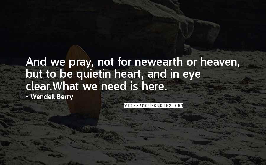 Wendell Berry Quotes: And we pray, not for newearth or heaven, but to be quietin heart, and in eye clear.What we need is here.