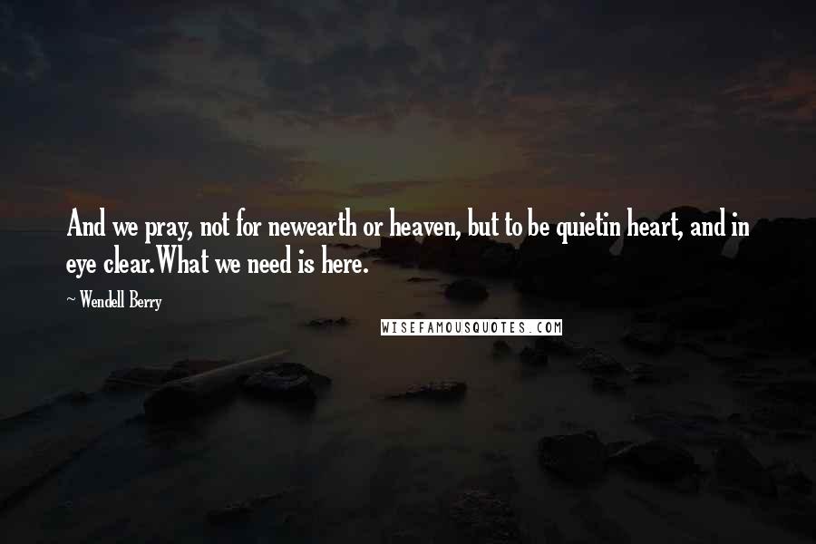 Wendell Berry Quotes: And we pray, not for newearth or heaven, but to be quietin heart, and in eye clear.What we need is here.