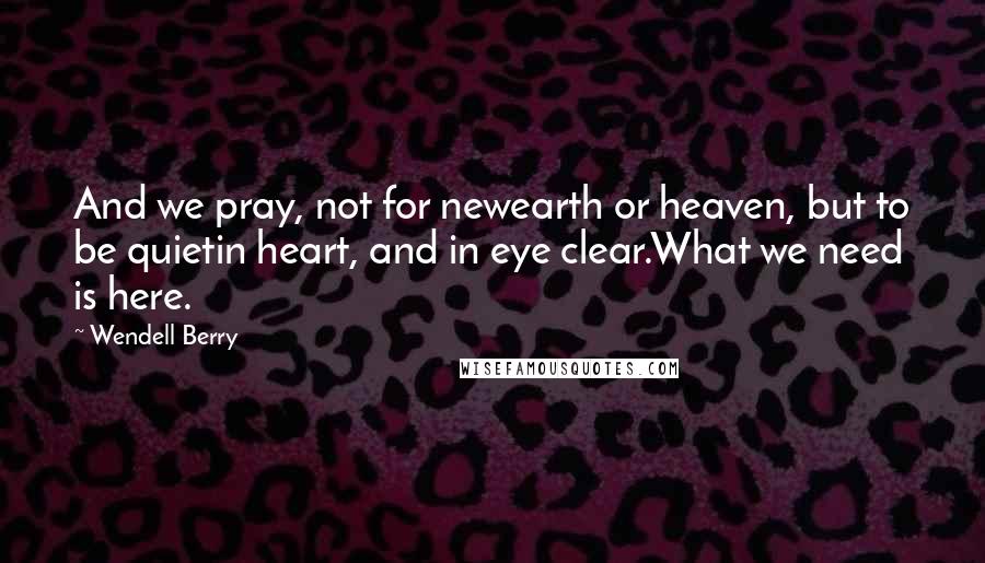 Wendell Berry Quotes: And we pray, not for newearth or heaven, but to be quietin heart, and in eye clear.What we need is here.