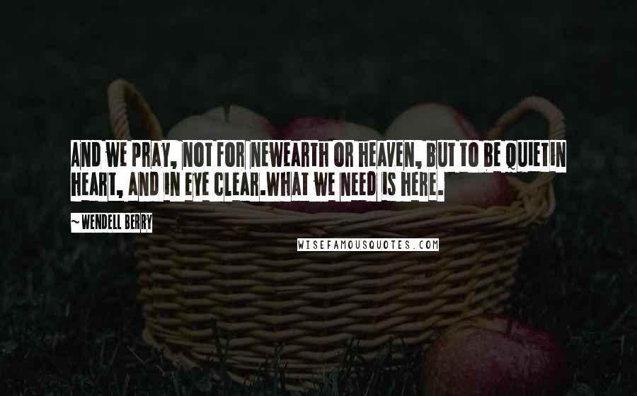 Wendell Berry Quotes: And we pray, not for newearth or heaven, but to be quietin heart, and in eye clear.What we need is here.