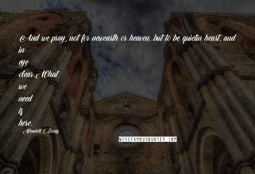Wendell Berry Quotes: And we pray, not for newearth or heaven, but to be quietin heart, and in eye clear.What we need is here.