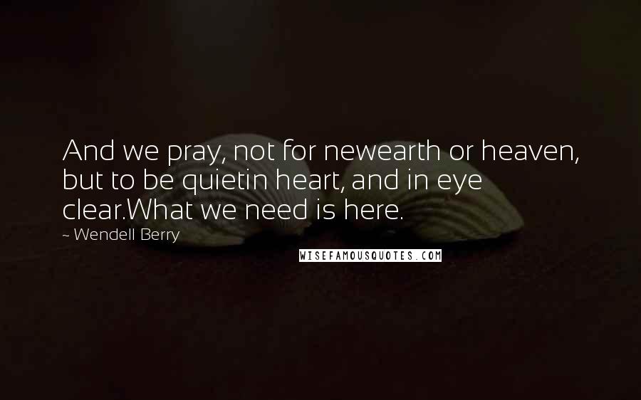 Wendell Berry Quotes: And we pray, not for newearth or heaven, but to be quietin heart, and in eye clear.What we need is here.