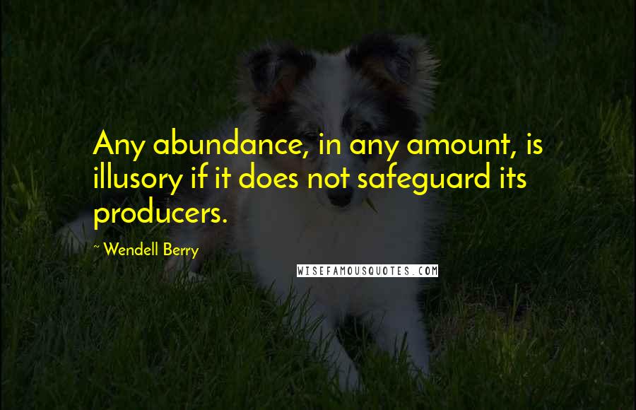 Wendell Berry Quotes: Any abundance, in any amount, is illusory if it does not safeguard its producers.