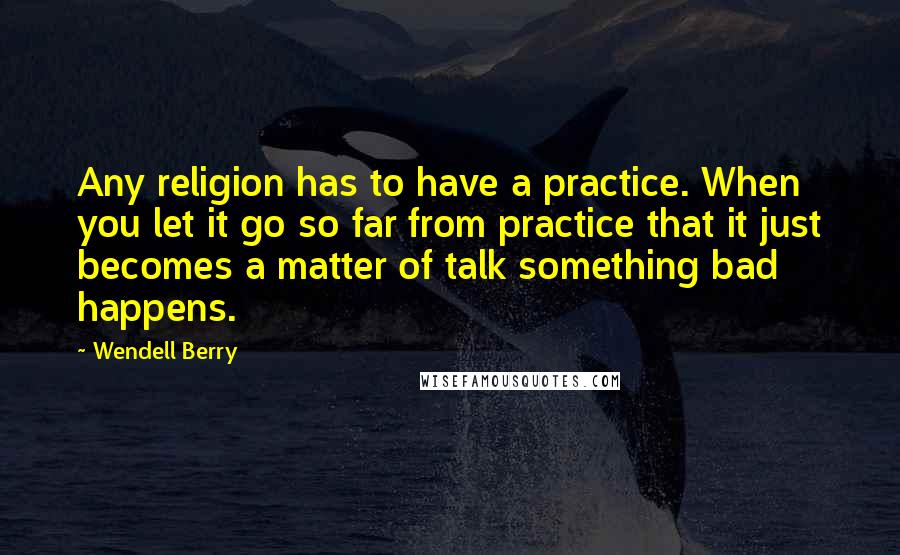 Wendell Berry Quotes: Any religion has to have a practice. When you let it go so far from practice that it just becomes a matter of talk something bad happens.