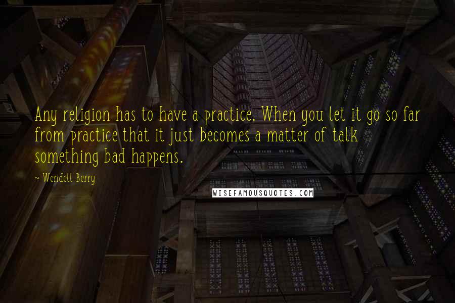Wendell Berry Quotes: Any religion has to have a practice. When you let it go so far from practice that it just becomes a matter of talk something bad happens.