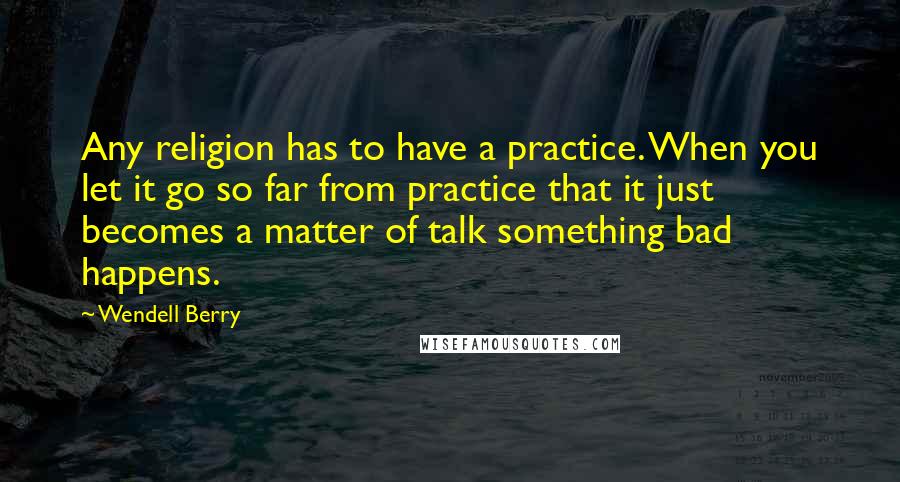 Wendell Berry Quotes: Any religion has to have a practice. When you let it go so far from practice that it just becomes a matter of talk something bad happens.