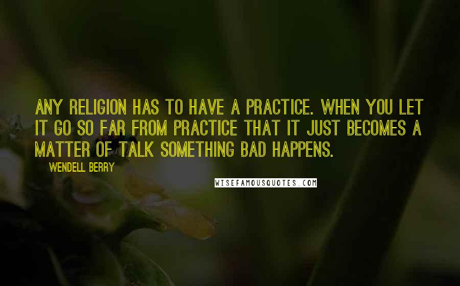 Wendell Berry Quotes: Any religion has to have a practice. When you let it go so far from practice that it just becomes a matter of talk something bad happens.