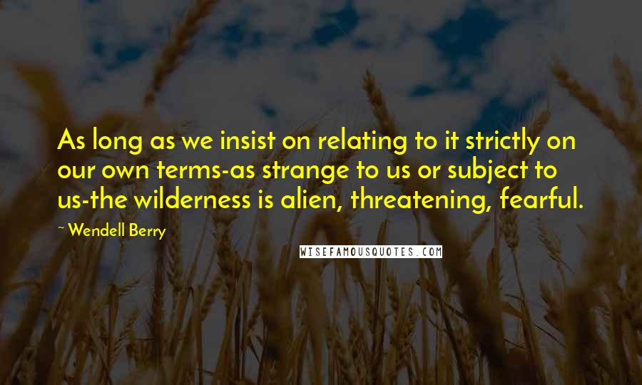 Wendell Berry Quotes: As long as we insist on relating to it strictly on our own terms-as strange to us or subject to us-the wilderness is alien, threatening, fearful.