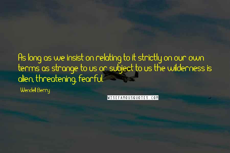 Wendell Berry Quotes: As long as we insist on relating to it strictly on our own terms-as strange to us or subject to us-the wilderness is alien, threatening, fearful.