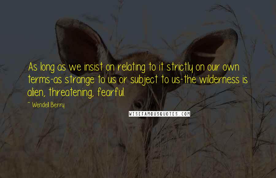 Wendell Berry Quotes: As long as we insist on relating to it strictly on our own terms-as strange to us or subject to us-the wilderness is alien, threatening, fearful.