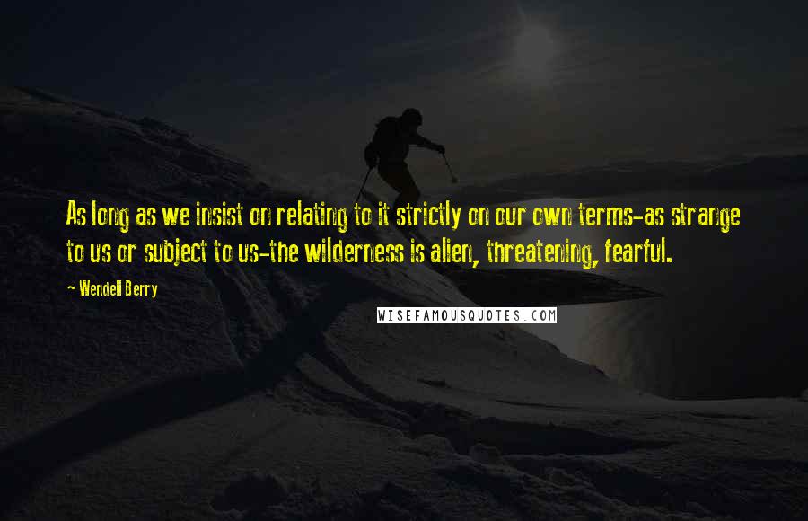 Wendell Berry Quotes: As long as we insist on relating to it strictly on our own terms-as strange to us or subject to us-the wilderness is alien, threatening, fearful.