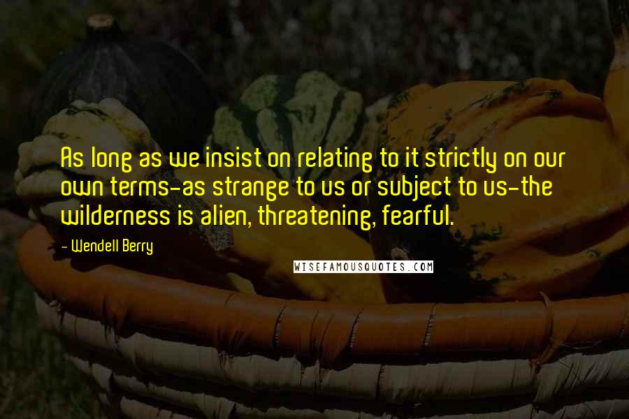 Wendell Berry Quotes: As long as we insist on relating to it strictly on our own terms-as strange to us or subject to us-the wilderness is alien, threatening, fearful.