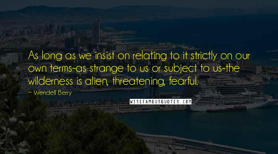 Wendell Berry Quotes: As long as we insist on relating to it strictly on our own terms-as strange to us or subject to us-the wilderness is alien, threatening, fearful.