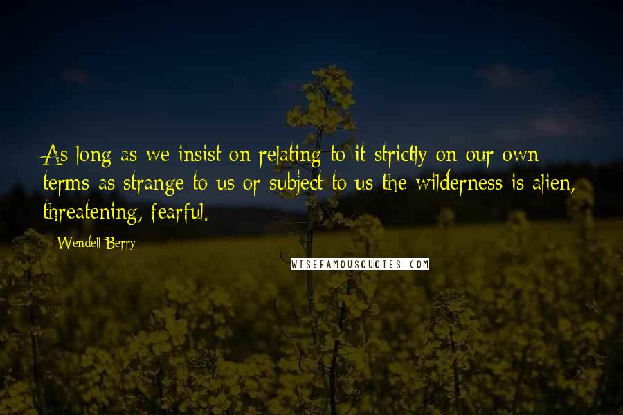 Wendell Berry Quotes: As long as we insist on relating to it strictly on our own terms-as strange to us or subject to us-the wilderness is alien, threatening, fearful.