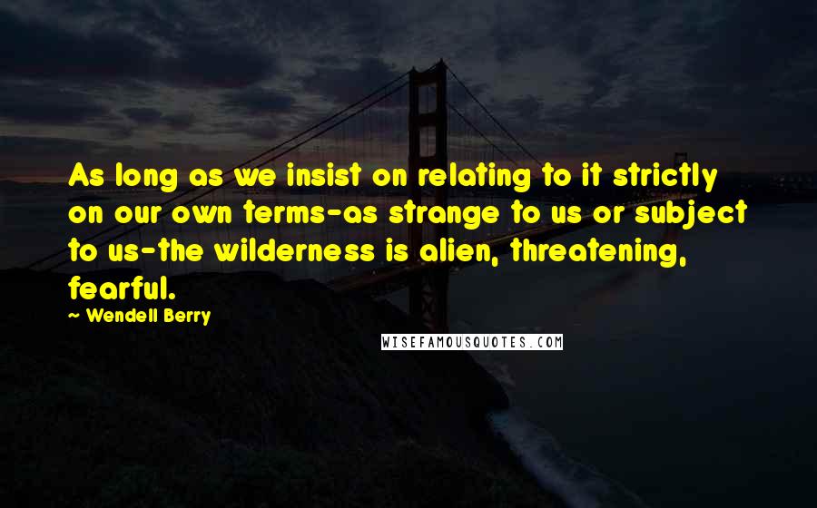 Wendell Berry Quotes: As long as we insist on relating to it strictly on our own terms-as strange to us or subject to us-the wilderness is alien, threatening, fearful.