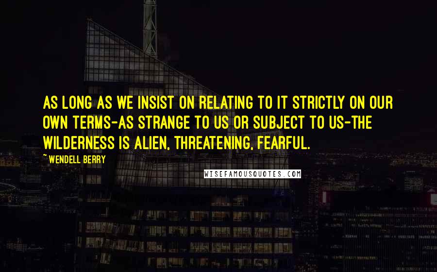 Wendell Berry Quotes: As long as we insist on relating to it strictly on our own terms-as strange to us or subject to us-the wilderness is alien, threatening, fearful.