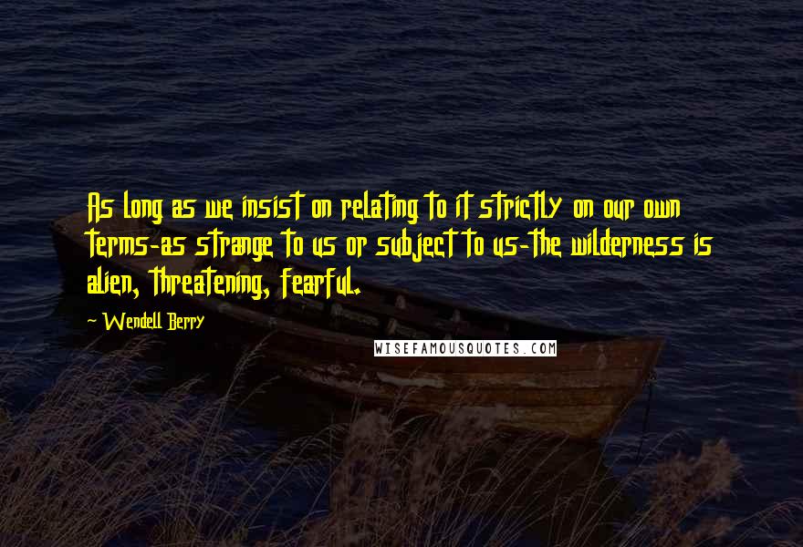 Wendell Berry Quotes: As long as we insist on relating to it strictly on our own terms-as strange to us or subject to us-the wilderness is alien, threatening, fearful.