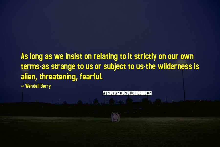 Wendell Berry Quotes: As long as we insist on relating to it strictly on our own terms-as strange to us or subject to us-the wilderness is alien, threatening, fearful.