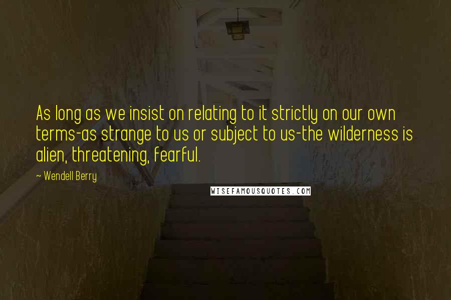 Wendell Berry Quotes: As long as we insist on relating to it strictly on our own terms-as strange to us or subject to us-the wilderness is alien, threatening, fearful.