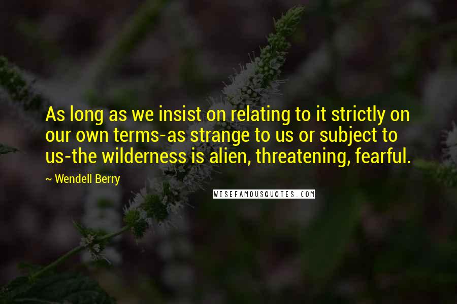 Wendell Berry Quotes: As long as we insist on relating to it strictly on our own terms-as strange to us or subject to us-the wilderness is alien, threatening, fearful.