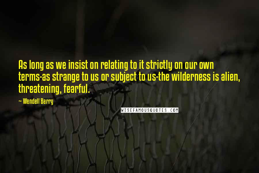 Wendell Berry Quotes: As long as we insist on relating to it strictly on our own terms-as strange to us or subject to us-the wilderness is alien, threatening, fearful.