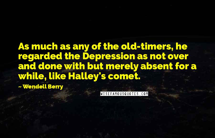 Wendell Berry Quotes: As much as any of the old-timers, he regarded the Depression as not over and done with but merely absent for a while, like Halley's comet.